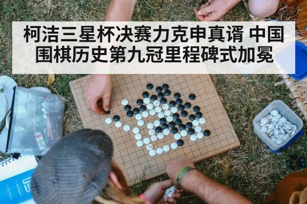 柯洁三星杯决赛力克申真谞 中国围棋历史第九冠里程碑式加冕