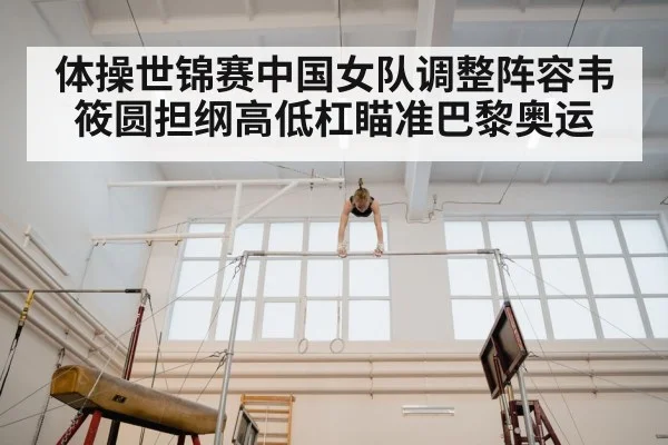体操世锦赛中国女队调整阵容韦筱圆担纲高低杠瞄准巴黎奥运