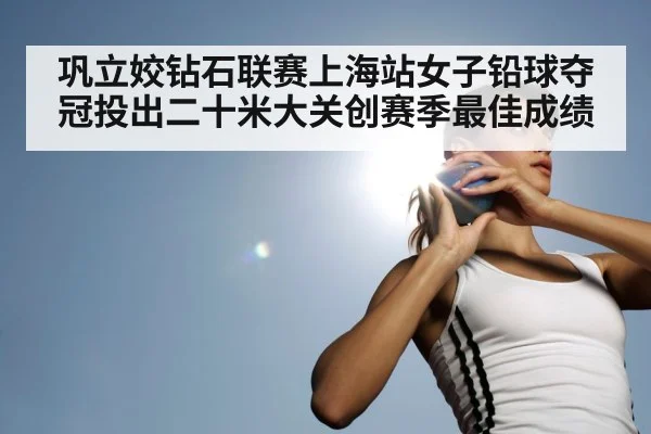 巩立姣钻石联赛上海站女子铅球夺冠投出二十米大关创赛季最佳成绩